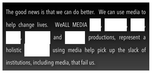 The good news is that we can do better.  We can use media to  help change lives.  WeALL MEDIA spirit, education, health, wealth, community and weallrate productions, represent a holistic philosophy using media help pick up the slack of institutions, including media, that fail us.  