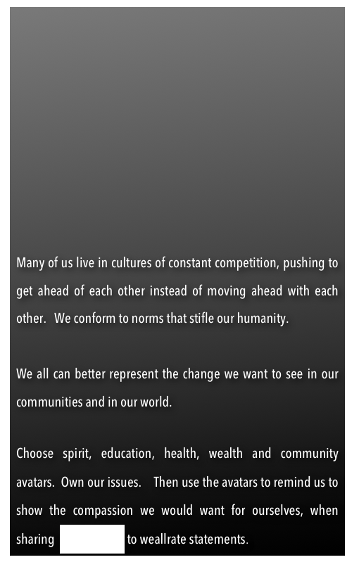  







Many of us live in cultures of constant competition, pushing to get ahead of each other instead of moving ahead with each other.   We conform to norms that stifle our humanity.    

We all can better represent the change we want to see in our communities and in our world.

Choose spirit, education, health, wealth and community avatars.  Own our issues.    Then use the avatars to remind us to show the compassion we would want for ourselves, when sharing  we-solutions to weallrate statements.  