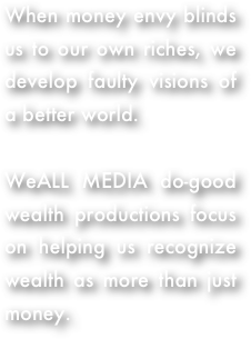 When money envy blinds us to our own riches, we develop faulty visions of a better world. 

WeALL MEDIA do-good wealth productions focus on helping us recognize wealth as more than just money.