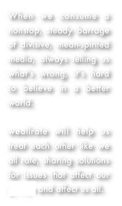 When we consume a nonstop, steady barrage of divisive, mean-spirited media, always telling us what’s wrong, it’s hard to believe in a better world.  

weallrate will help us treat each other like we all rate, sharing solutions for issues that affect our groups and affect us all.  