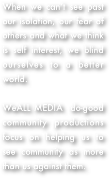When we can’t see past our isolation, our fear of others and what we think is self interest, we blind ourselves to a better world.  

WeALL MEDIA  do-good community productions focus on helping us to see community as more than us against them.