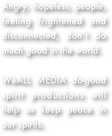 Angry, hopeless, people, feeling frightened and disconnected, don’t do much good in the world.  

WeALL MEDIA do-good spirit productions will help us keep peace in our spirits.