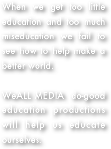 When we get too little education and too much miseducation we fail to see how to help make a better world.  

WeALL MEDIA  do-good education productions will help us educate ourselves. 