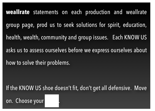 weallrate statements on each production and weallrate group page, prod us to seek solutions for spirit, education, health, wealth, community and group issues.   Each KNOW US asks us to assess ourselves before we express ourselves about how to solve their problems.

If the KNOW US shoe doesn’t fit, don’t get all defensive.  Move on.  Choose your avatar.  