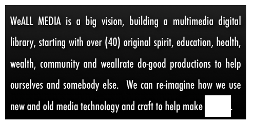WeALL MEDIA is a big vision, building a multimedia digital library, starting with over (40) original spirit, education, health, wealth, community and weallrate do-good productions to help ourselves and somebody else.  We can re-imagine how we use new and old media technology and craft to help make change.