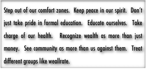 Step out of our comfort zones.  Keep peace in our spirit.  Don’t just take pride in formal education.  Educate ourselves.  Take charge of our health.  Recognize wealth as more than just money.  See community as more than us against them.  Treat different groups like weallrate.  