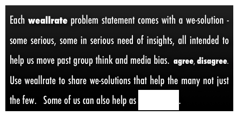 Each weallrate problem statement comes with a we-solution - some serious, some in serious need of insights, all intended to help us move past group think and media bias.  agree, disagree.  Use weallrate to share we-solutions that help the many not just the few.   Some of us can also help as good-willers.  
