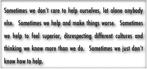 Sometimes we don’t care to help ourselves, let alone anybody else.  Sometimes we help and make things worse.  Sometimes we help to feel superior, disrespecting different cultures and thinking we know more than we do.  Sometimes we just don’t know how to help. 